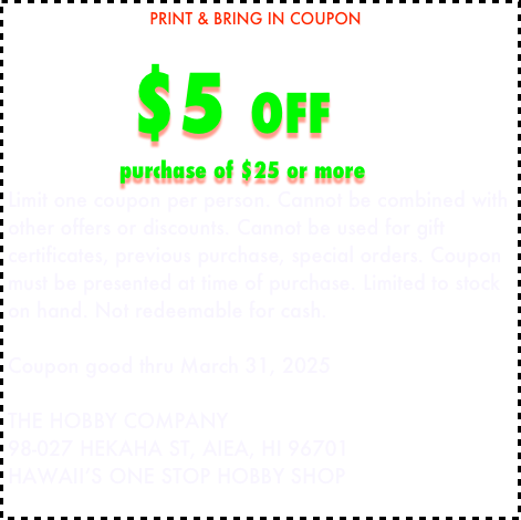                               PRINT & BRING IN COUPON

     $5 OFF  
                        purchase of $25 or more 
Limit one coupon per person. Cannot be combined with other offers or discounts. Cannot be used for gift certificates, previous purchase, special orders. Coupon must be presented at time of purchase. Limited to stock on hand. Not redeemable for cash. 

Coupon good thru March 31, 2025

THE HOBBY COMPANY 
98-027 HEKAHA ST, AIEA, HI 96701
HAWAII’S ONE STOP HOBBY SHOP
